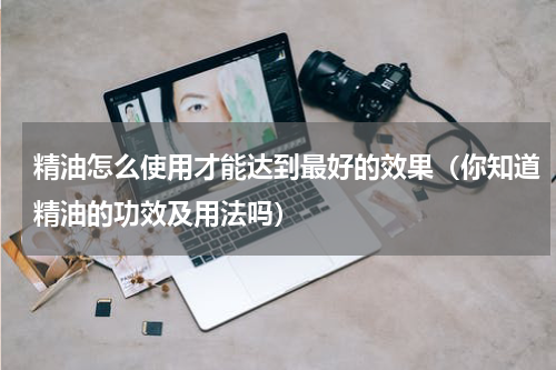 精油怎么使用才能达到最好的效果（你知道精油的功效及用法吗）