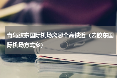 青岛胶东国际机场离哪个高铁近（去胶东国际机场方式多）