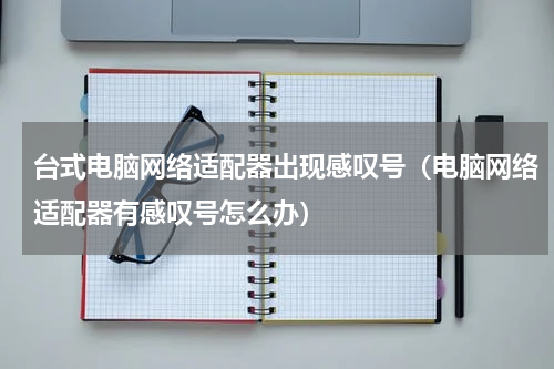 台式电脑网络适配器出现感叹号（电脑网络适配器有感叹号怎么办）