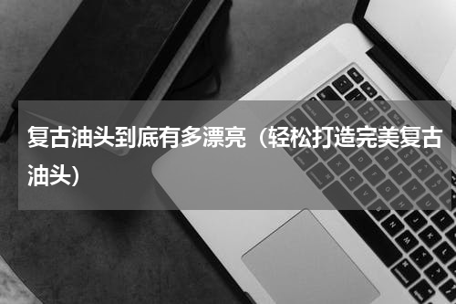 复古油头到底有多漂亮（轻松打造完美复古油头）