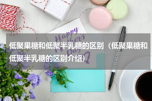 低聚果糖和低聚半乳糖的区别（低聚果糖和低聚半乳糖的区别介绍）